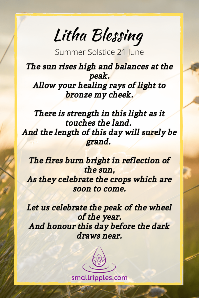 Alt= "Litha blessing and poem, The Sun rises high and balances at the peak. Allow your healing rays of light to bronze my cheek. There is strength in this light as it touches the land. And the length of this day will surely be grand. The Fires burn bright in reflection of the sun, As they celebrate the crops which are soon to come. Let us celebrate the peak of the wheel of the year. And honour this day before the dark draws near.